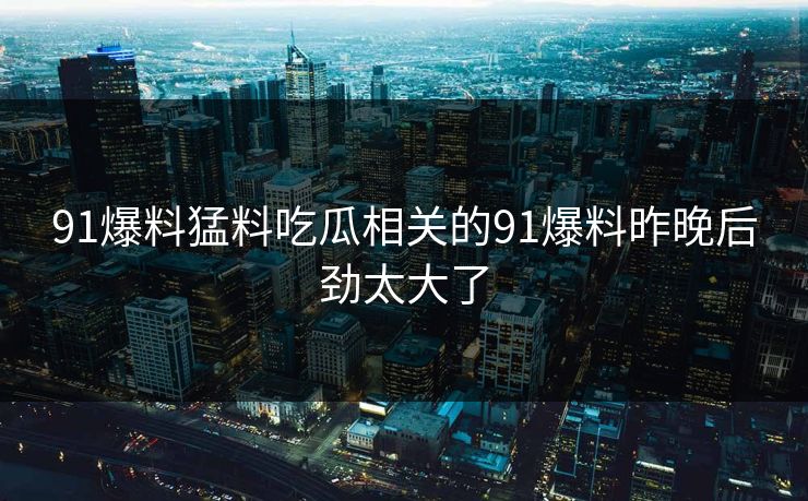 91爆料猛料吃瓜相关的91爆料昨晚后劲太大了