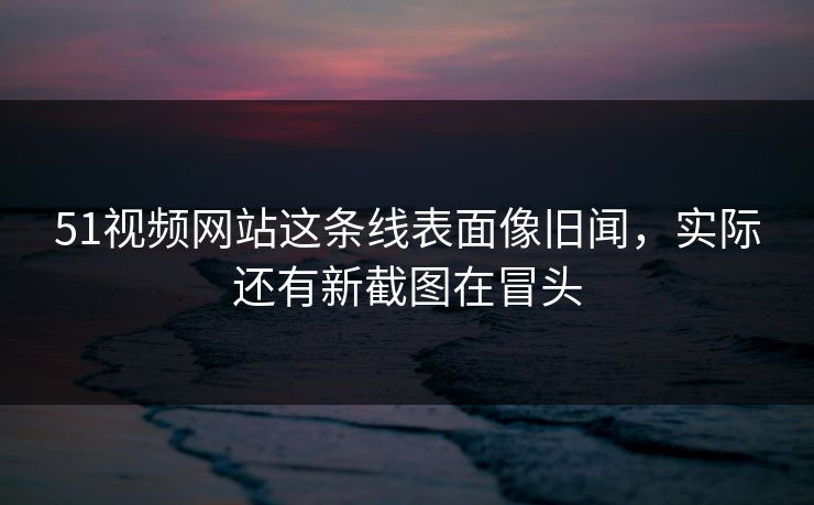 51视频网站这条线表面像旧闻，实际还有新截图在冒头