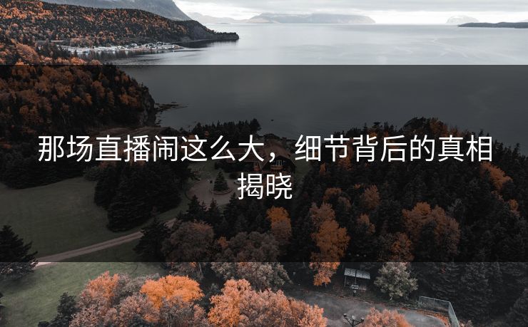 那场直播闹这么大，细节背后的真相揭晓