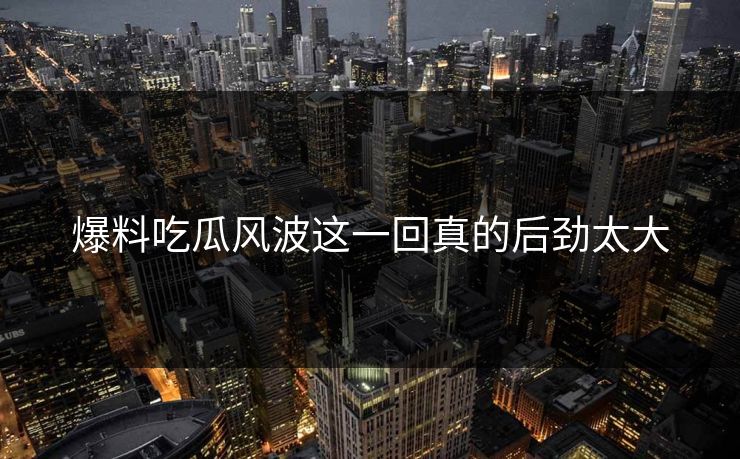 爆料吃瓜风波这一回真的后劲太大