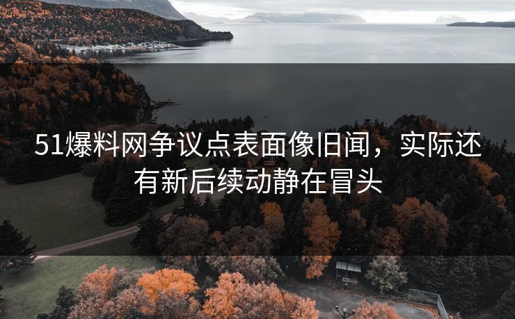 51爆料网争议点表面像旧闻，实际还有新后续动静在冒头