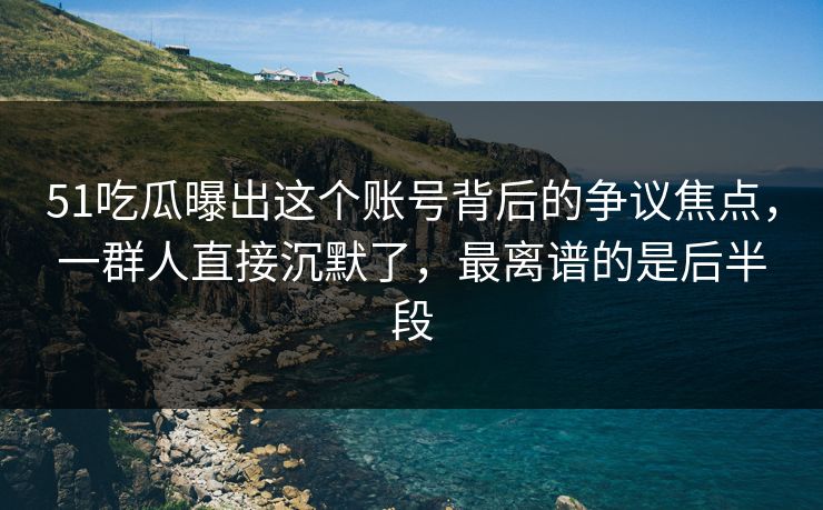 51吃瓜曝出这个账号背后的争议焦点，一群人直接沉默了，最离谱的是后半段