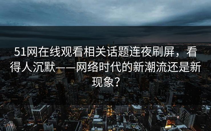 51网在线观看相关话题连夜刷屏，看得人沉默——网络时代的新潮流还是新现象？