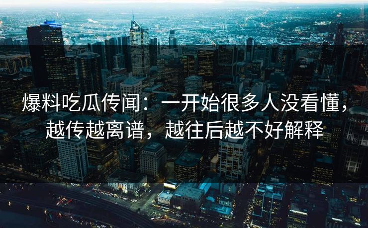 爆料吃瓜传闻：一开始很多人没看懂，越传越离谱，越往后越不好解释