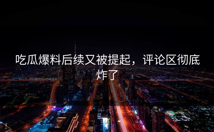 吃瓜爆料后续又被提起，评论区彻底炸了