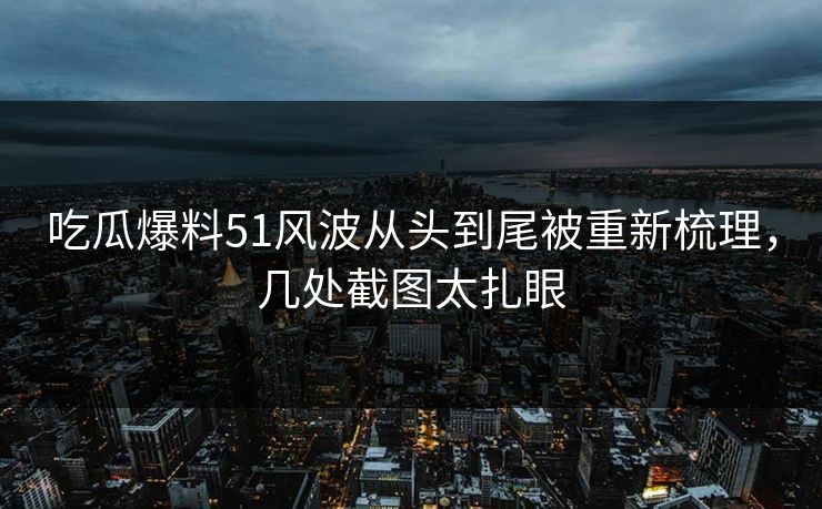 吃瓜爆料51风波从头到尾被重新梳理，几处截图太扎眼