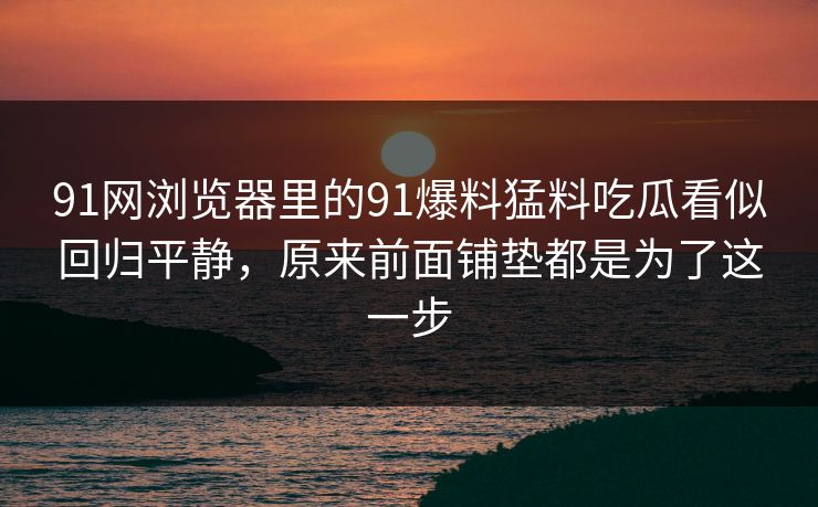 91网浏览器里的91爆料猛料吃瓜看似回归平静，原来前面铺垫都是为了这一步