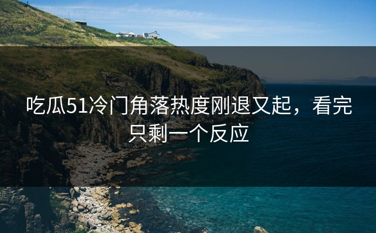 吃瓜51冷门角落热度刚退又起，看完只剩一个反应
