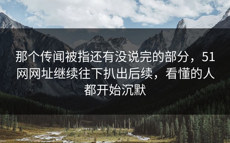 那个传闻被指还有没说完的部分，51网网址继续往下扒出后续，看懂的人都开始沉默