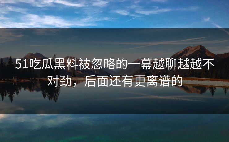 51吃瓜黑料被忽略的一幕越聊越越不对劲，后面还有更离谱的