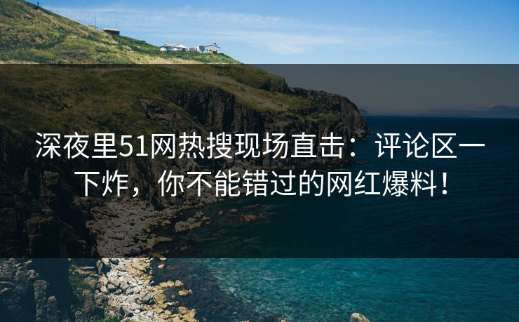 深夜里51网热搜现场直击：评论区一下炸，你不能错过的网红爆料！