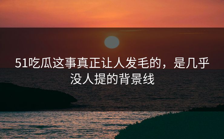 51吃瓜这事真正让人发毛的，是几乎没人提的背景线