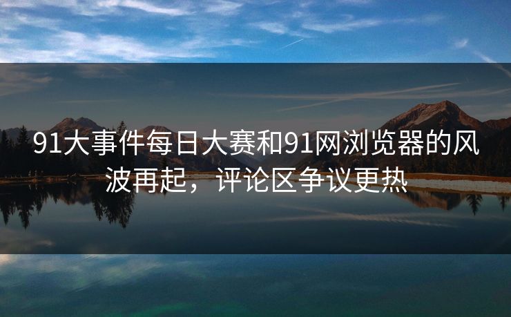 91大事件每日大赛和91网浏览器的风波再起，评论区争议更热