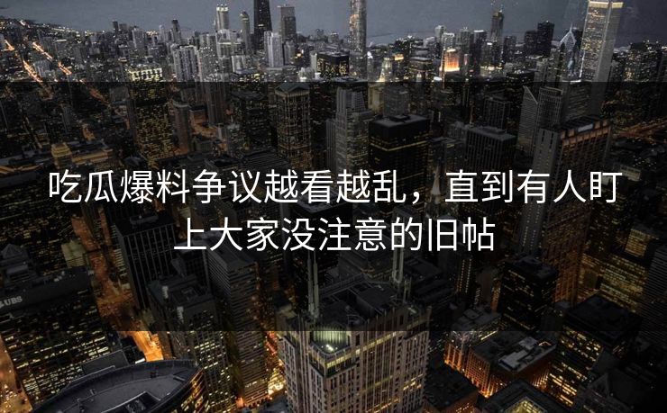 吃瓜爆料争议越看越乱，直到有人盯上大家没注意的旧帖