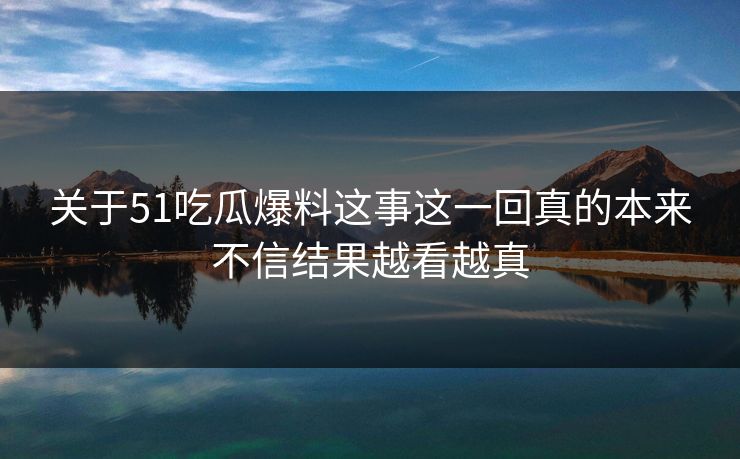 关于51吃瓜爆料这事这一回真的本来不信结果越看越真