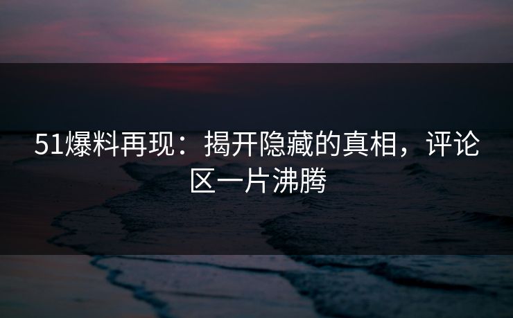 51爆料再现：揭开隐藏的真相，评论区一片沸腾