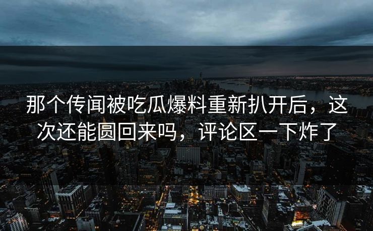 那个传闻被吃瓜爆料重新扒开后，这次还能圆回来吗，评论区一下炸了