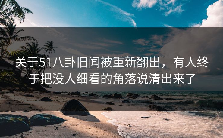 关于51八卦旧闻被重新翻出，有人终于把没人细看的角落说清出来了