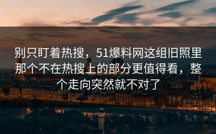 别只盯着热搜，51爆料网这组旧照里那个不在热搜上的部分更值得看，整个走向突然就不对了