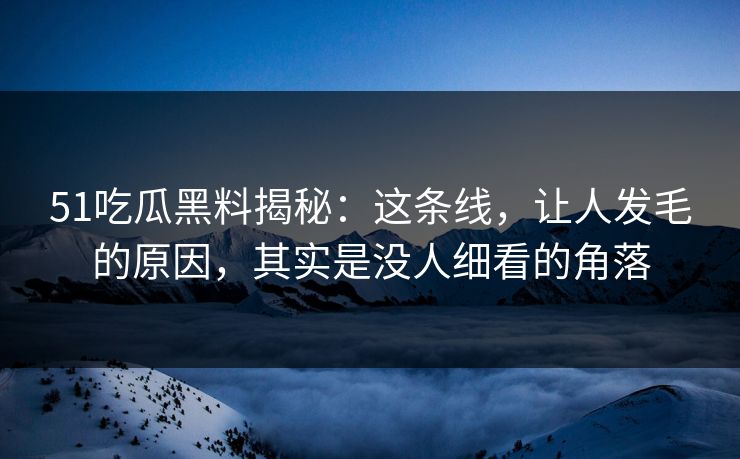 51吃瓜黑料揭秘：这条线，让人发毛的原因，其实是没人细看的角落