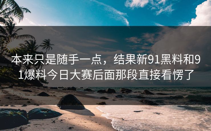 本来只是随手一点，结果新91黑料和91爆料今日大赛后面那段直接看愣了