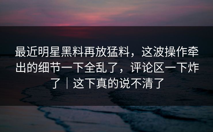 最近明星黑料再放猛料，这波操作牵出的细节一下全乱了，评论区一下炸了｜这下真的说不清了