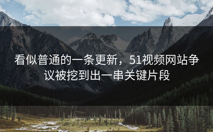 看似普通的一条更新，51视频网站争议被挖到出一串关键片段