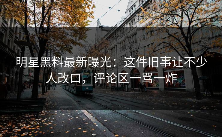 明星黑料最新曝光：这件旧事让不少人改口，评论区一骂一炸