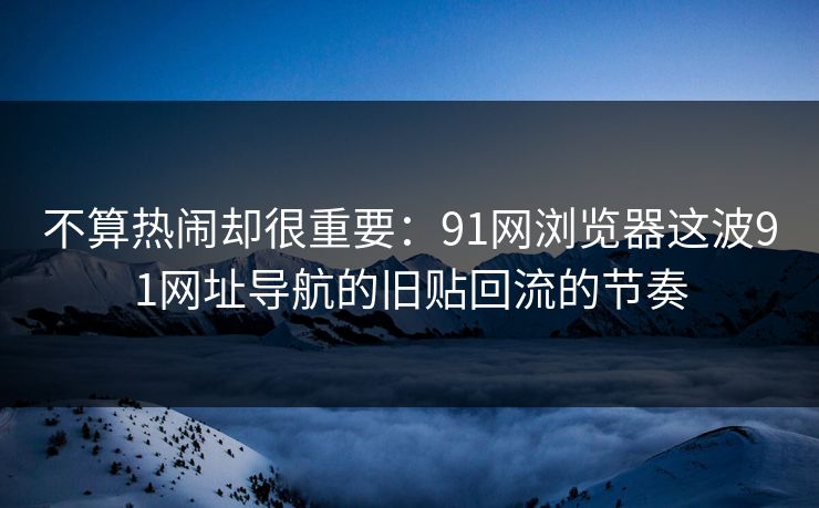 不算热闹却很重要：91网浏览器这波91网址导航的旧贴回流的节奏