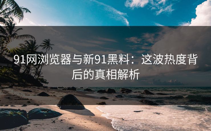 91网浏览器与新91黑料：这波热度背后的真相解析