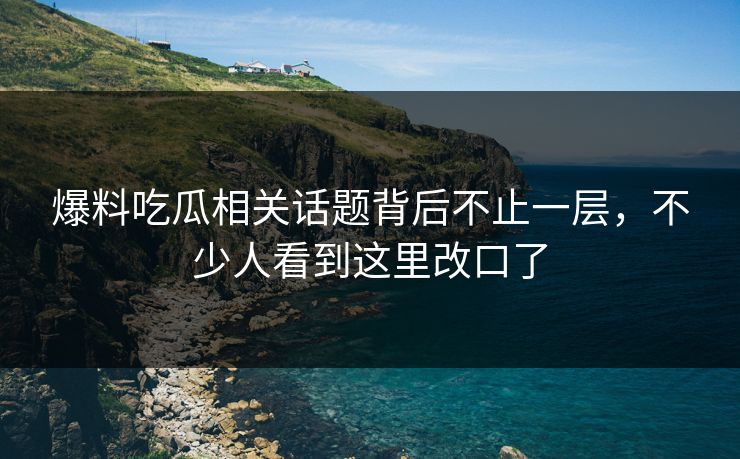 爆料吃瓜相关话题背后不止一层，不少人看到这里改口了