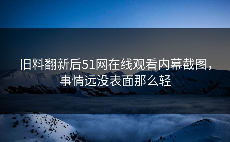 旧料翻新后51网在线观看内幕截图，事情远没表面那么轻