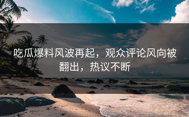吃瓜爆料风波再起，观众评论风向被翻出，热议不断