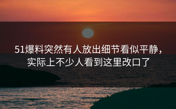 51爆料突然有人放出细节看似平静，实际上不少人看到这里改口了