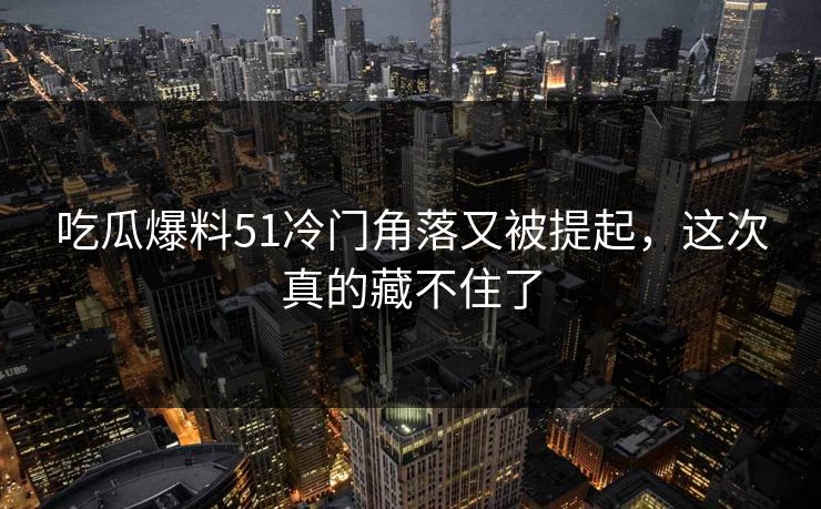 吃瓜爆料51冷门角落又被提起，这次真的藏不住了