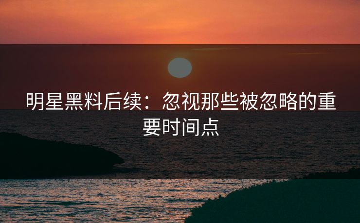 明星黑料后续：忽视那些被忽略的重要时间点