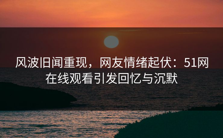 风波旧闻重现，网友情绪起伏：51网在线观看引发回忆与沉默