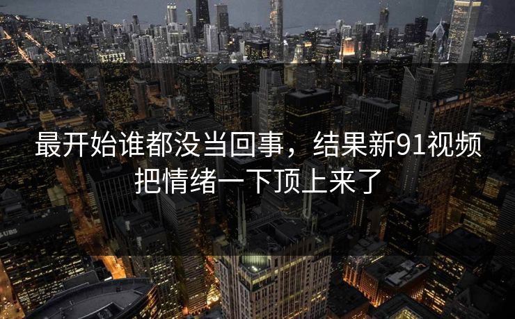 最开始谁都没当回事，结果新91视频把情绪一下顶上来了