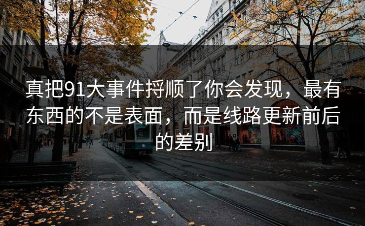 真把91大事件捋顺了你会发现，最有东西的不是表面，而是线路更新前后的差别