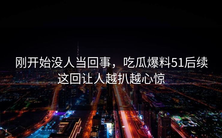 刚开始没人当回事，吃瓜爆料51后续这回让人越扒越心惊