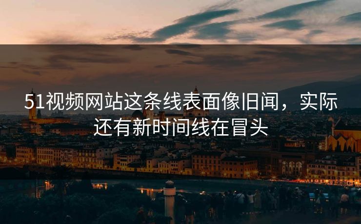 51视频网站这条线表面像旧闻，实际还有新时间线在冒头