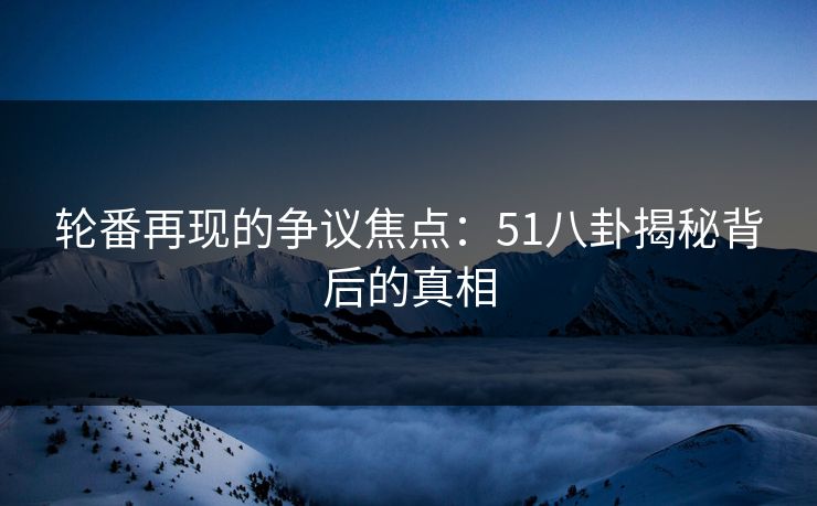 轮番再现的争议焦点：51八卦揭秘背后的真相