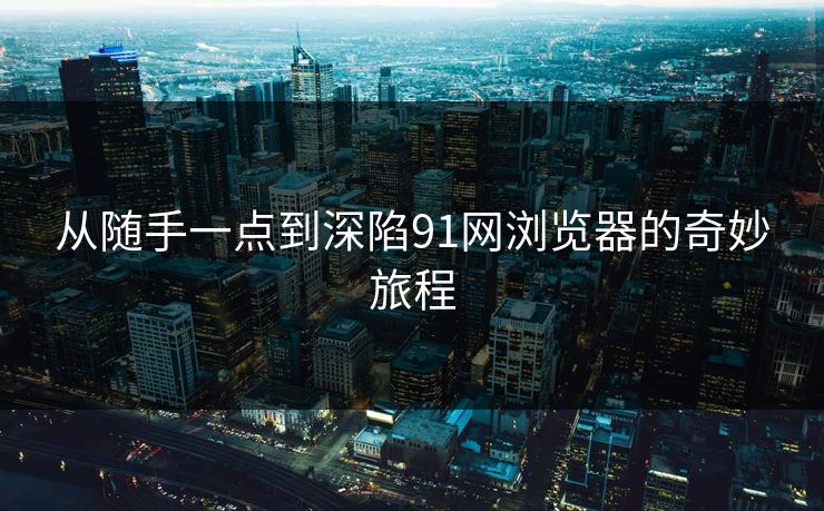 从随手一点到深陷91网浏览器的奇妙旅程