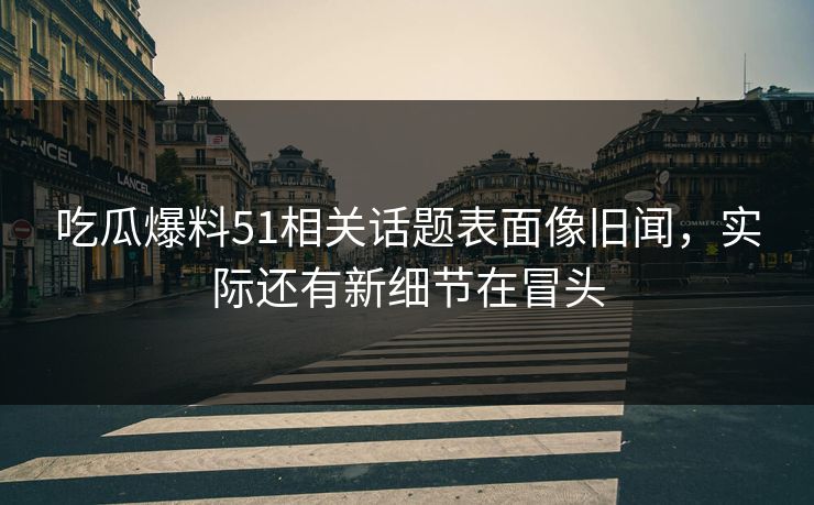 吃瓜爆料51相关话题表面像旧闻，实际还有新细节在冒头