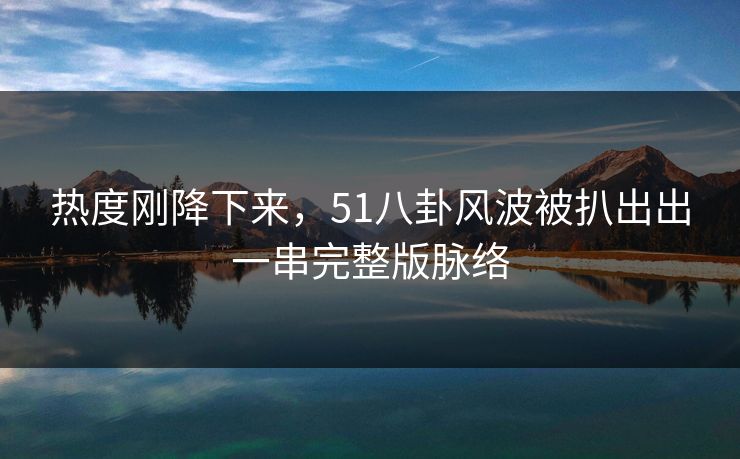 热度刚降下来，51八卦风波被扒出出一串完整版脉络