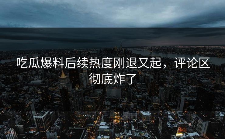 吃瓜爆料后续热度刚退又起，评论区彻底炸了