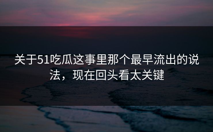 关于51吃瓜这事里那个最早流出的说法，现在回头看太关键