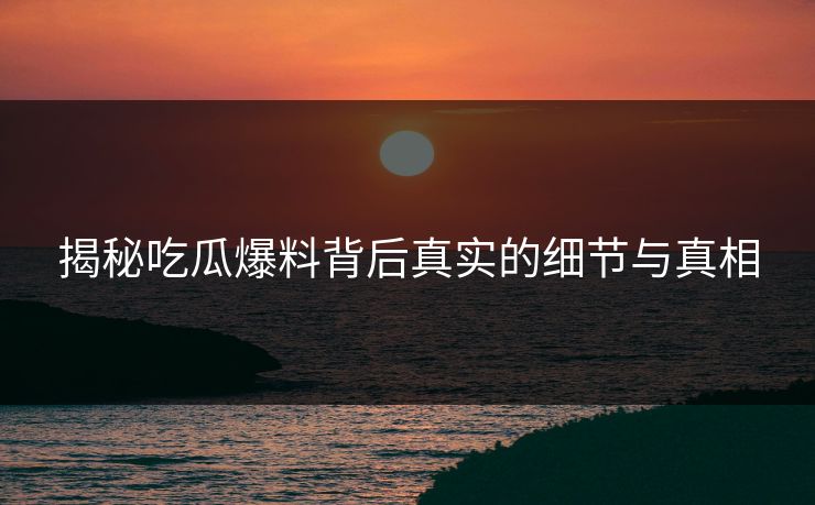 揭秘吃瓜爆料背后真实的细节与真相