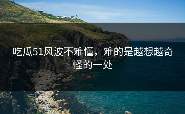 吃瓜51风波不难懂，难的是越想越奇怪的一处