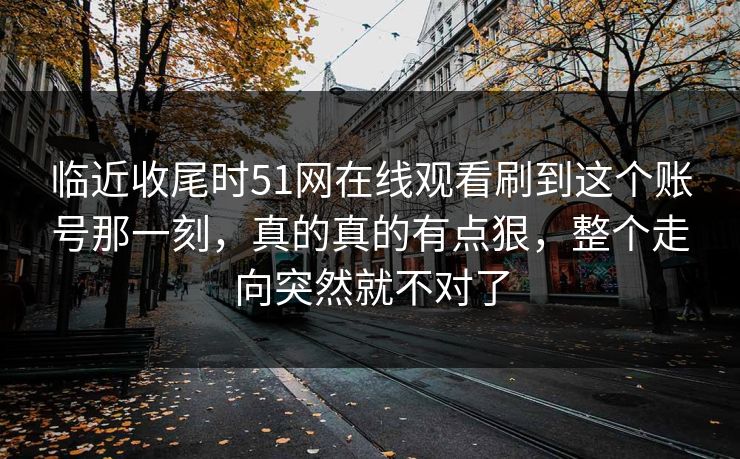 临近收尾时51网在线观看刷到这个账号那一刻，真的真的有点狠，整个走向突然就不对了